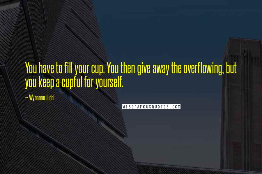 Wynonna Judd Quotes: You have to fill your cup. You then give away the overflowing, but you keep a cupful for yourself.