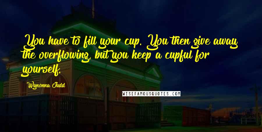 Wynonna Judd Quotes: You have to fill your cup. You then give away the overflowing, but you keep a cupful for yourself.