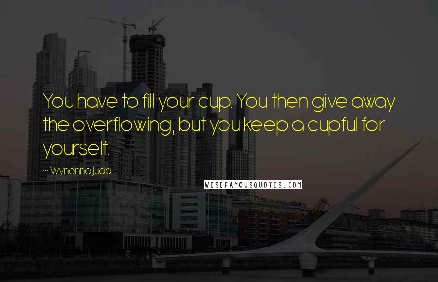 Wynonna Judd Quotes: You have to fill your cup. You then give away the overflowing, but you keep a cupful for yourself.