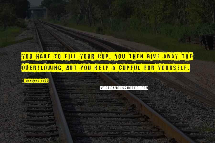 Wynonna Judd Quotes: You have to fill your cup. You then give away the overflowing, but you keep a cupful for yourself.