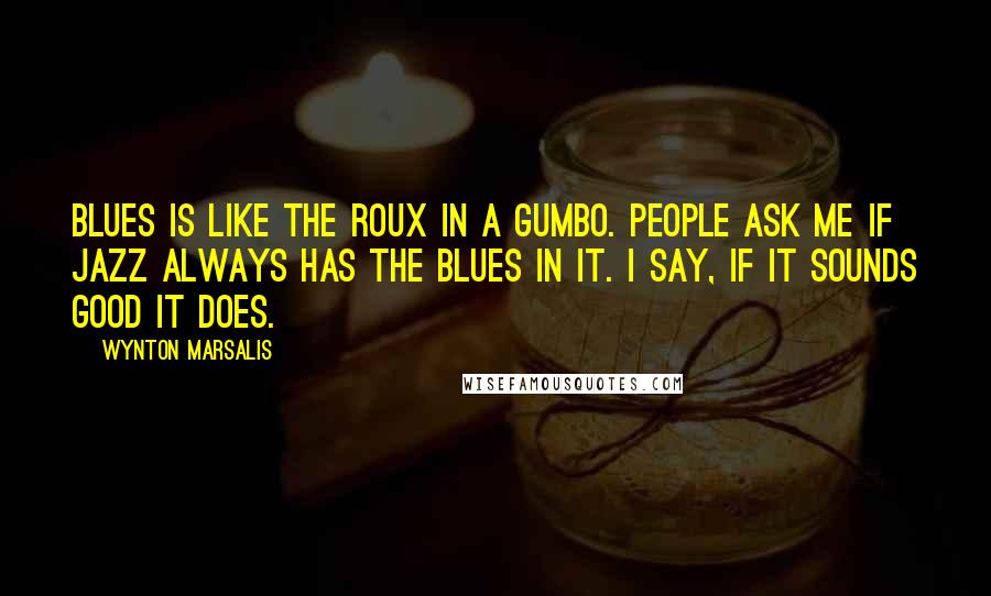 Wynton Marsalis Quotes: Blues is like the roux in a gumbo. People ask me if jazz always has the blues in it. I say, if it sounds good it does.