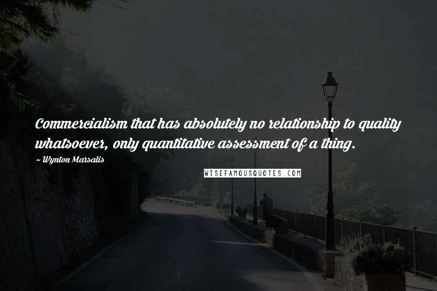 Wynton Marsalis Quotes: Commercialism that has absolutely no relationship to quality whatsoever, only quantitative assessment of a thing.