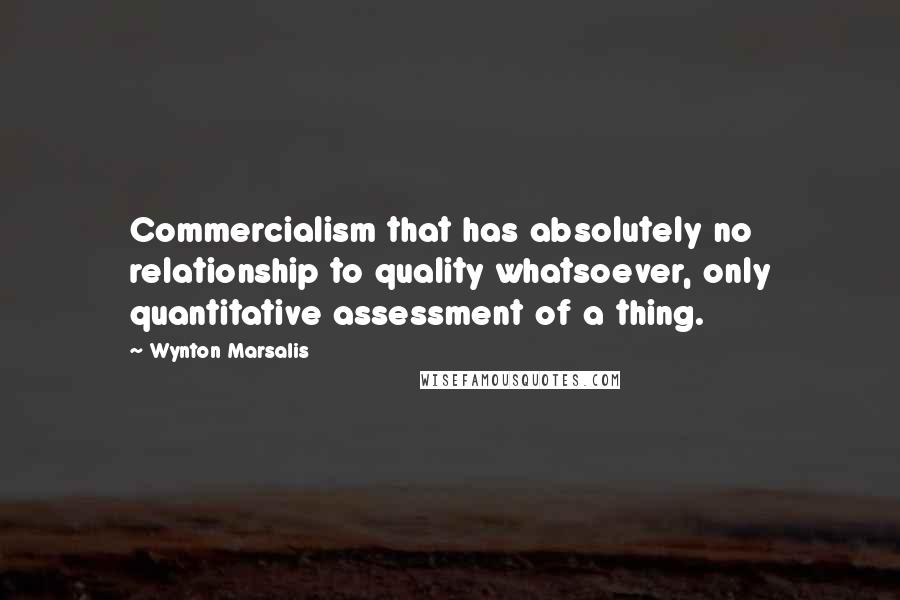 Wynton Marsalis Quotes: Commercialism that has absolutely no relationship to quality whatsoever, only quantitative assessment of a thing.