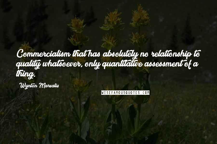 Wynton Marsalis Quotes: Commercialism that has absolutely no relationship to quality whatsoever, only quantitative assessment of a thing.