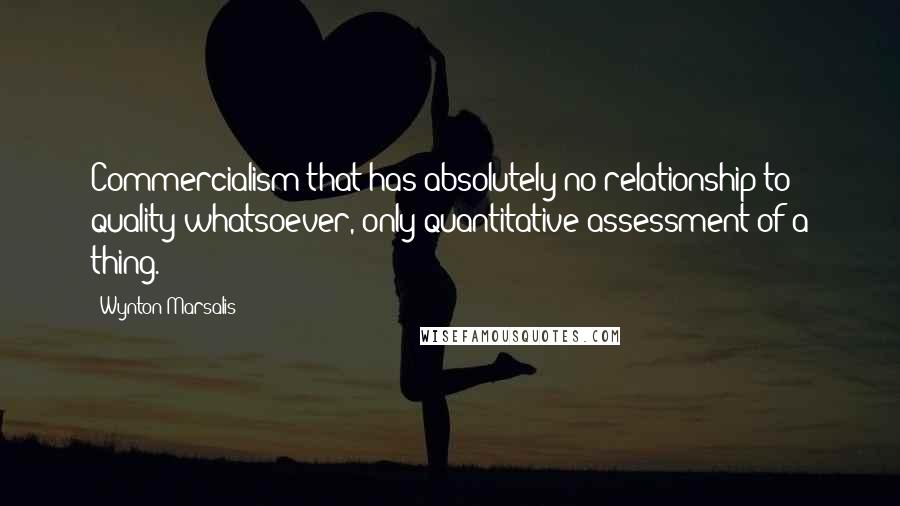 Wynton Marsalis Quotes: Commercialism that has absolutely no relationship to quality whatsoever, only quantitative assessment of a thing.