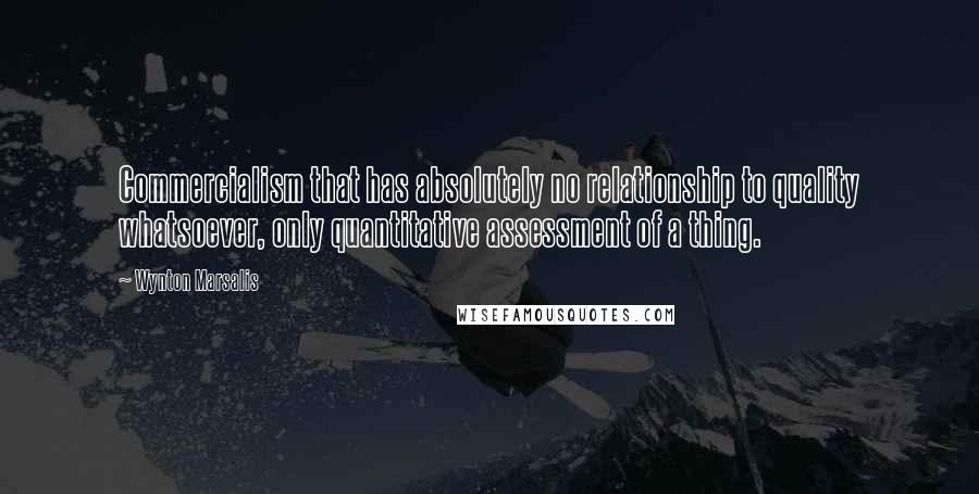Wynton Marsalis Quotes: Commercialism that has absolutely no relationship to quality whatsoever, only quantitative assessment of a thing.