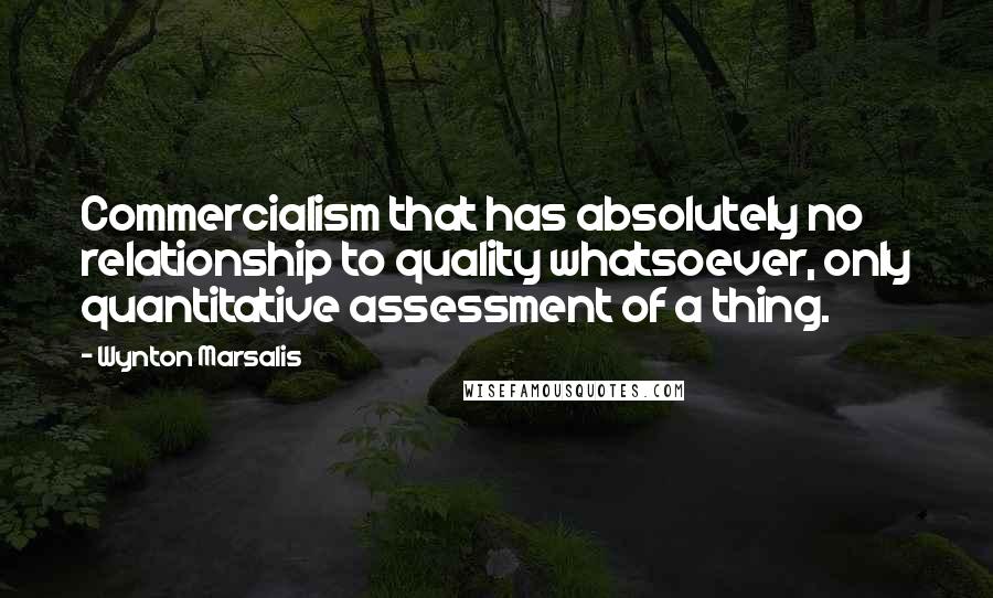 Wynton Marsalis Quotes: Commercialism that has absolutely no relationship to quality whatsoever, only quantitative assessment of a thing.