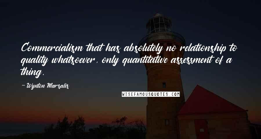 Wynton Marsalis Quotes: Commercialism that has absolutely no relationship to quality whatsoever, only quantitative assessment of a thing.