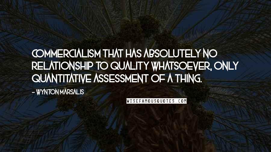 Wynton Marsalis Quotes: Commercialism that has absolutely no relationship to quality whatsoever, only quantitative assessment of a thing.