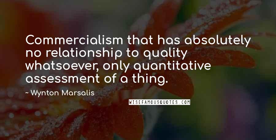 Wynton Marsalis Quotes: Commercialism that has absolutely no relationship to quality whatsoever, only quantitative assessment of a thing.