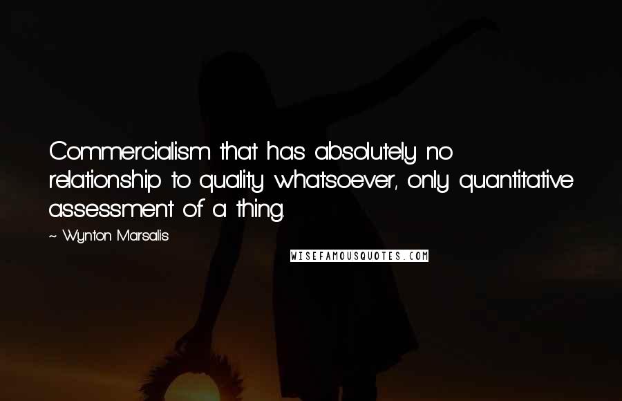 Wynton Marsalis Quotes: Commercialism that has absolutely no relationship to quality whatsoever, only quantitative assessment of a thing.