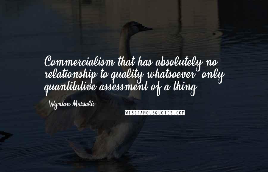 Wynton Marsalis Quotes: Commercialism that has absolutely no relationship to quality whatsoever, only quantitative assessment of a thing.