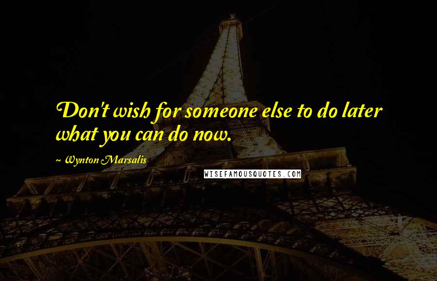 Wynton Marsalis Quotes: Don't wish for someone else to do later what you can do now.