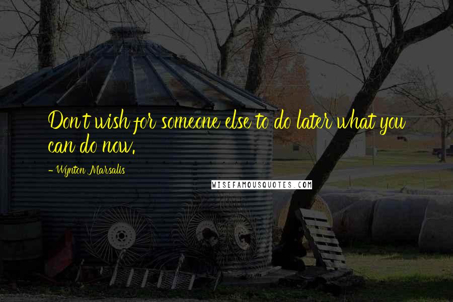 Wynton Marsalis Quotes: Don't wish for someone else to do later what you can do now.