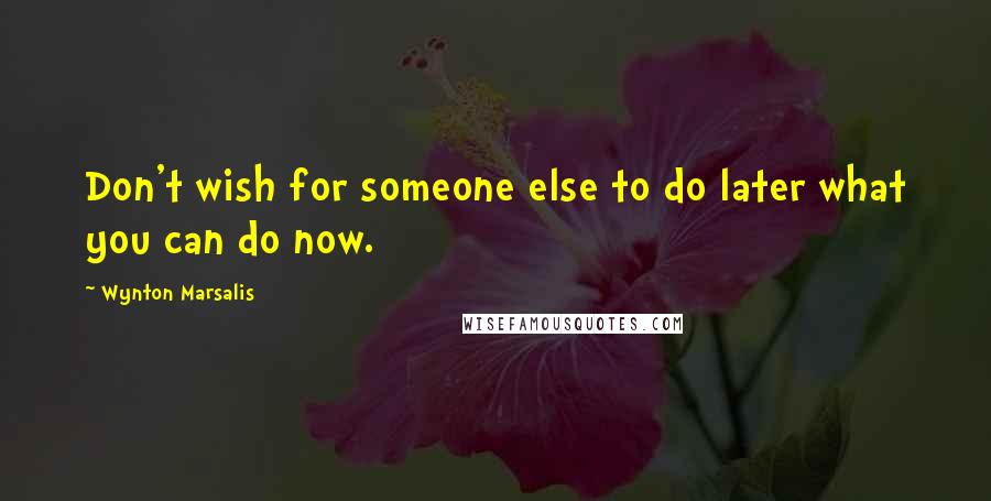 Wynton Marsalis Quotes: Don't wish for someone else to do later what you can do now.