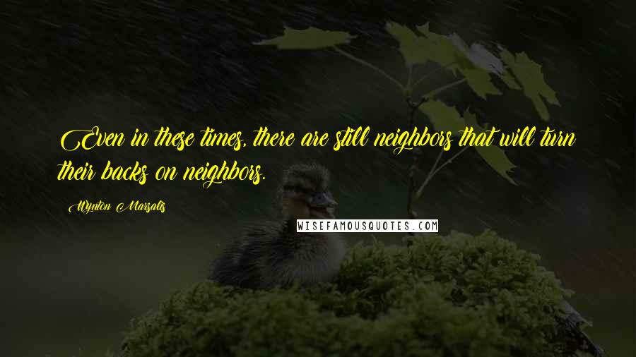 Wynton Marsalis Quotes: Even in these times, there are still neighbors that will turn their backs on neighbors.