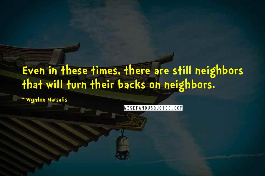 Wynton Marsalis Quotes: Even in these times, there are still neighbors that will turn their backs on neighbors.
