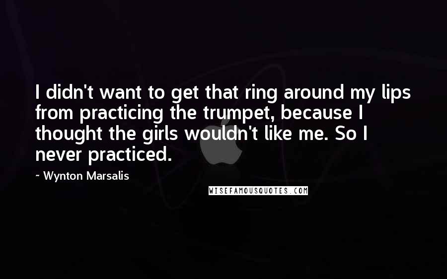 Wynton Marsalis Quotes: I didn't want to get that ring around my lips from practicing the trumpet, because I thought the girls wouldn't like me. So I never practiced.