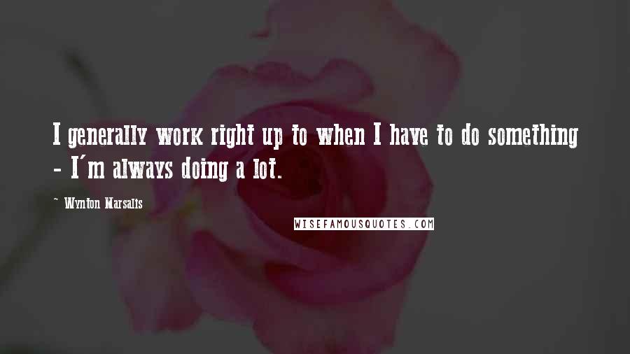 Wynton Marsalis Quotes: I generally work right up to when I have to do something - I'm always doing a lot.