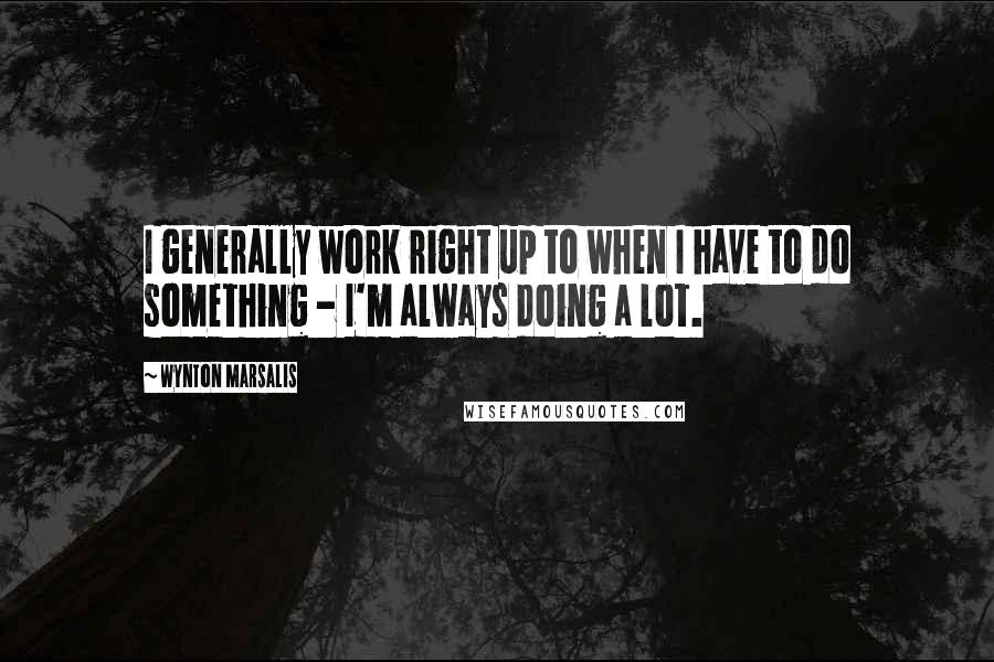 Wynton Marsalis Quotes: I generally work right up to when I have to do something - I'm always doing a lot.