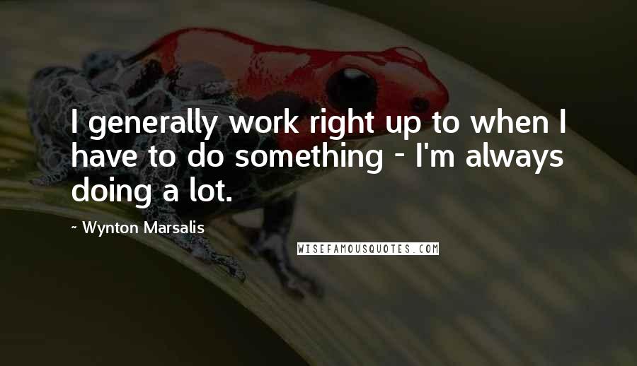 Wynton Marsalis Quotes: I generally work right up to when I have to do something - I'm always doing a lot.