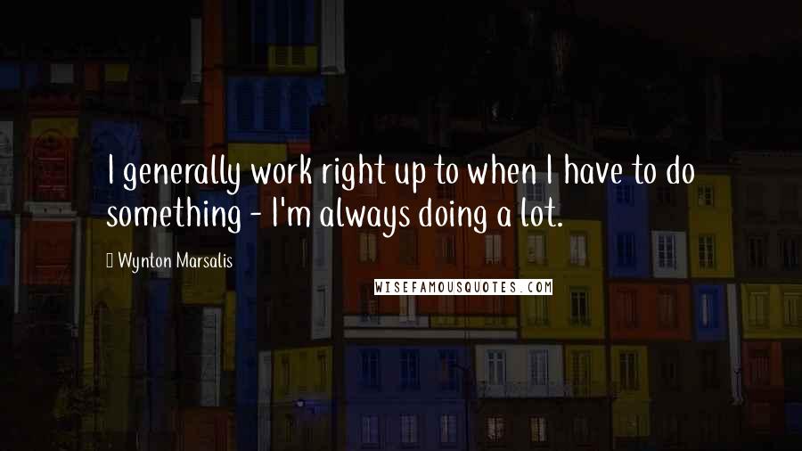 Wynton Marsalis Quotes: I generally work right up to when I have to do something - I'm always doing a lot.