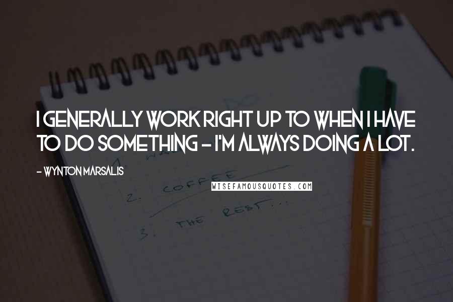 Wynton Marsalis Quotes: I generally work right up to when I have to do something - I'm always doing a lot.