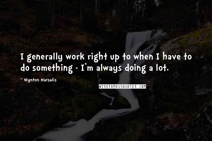 Wynton Marsalis Quotes: I generally work right up to when I have to do something - I'm always doing a lot.