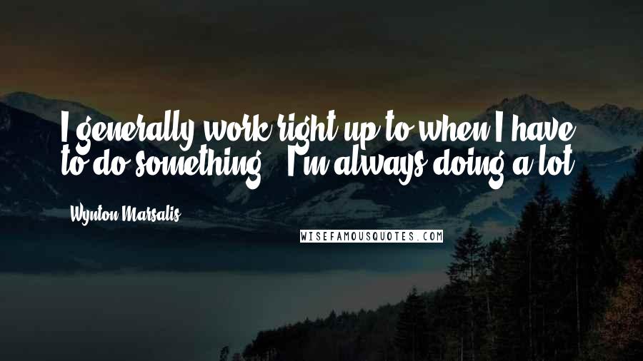 Wynton Marsalis Quotes: I generally work right up to when I have to do something - I'm always doing a lot.