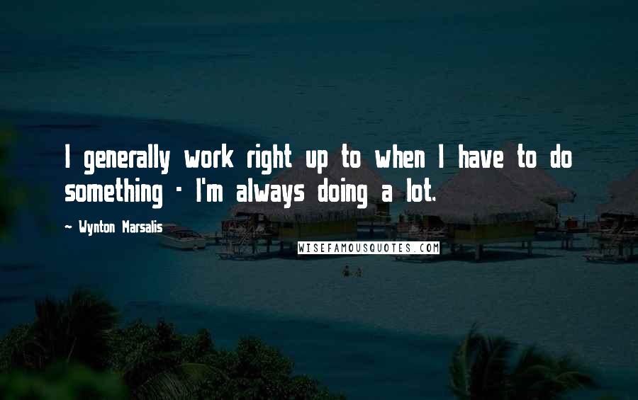 Wynton Marsalis Quotes: I generally work right up to when I have to do something - I'm always doing a lot.