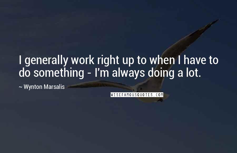 Wynton Marsalis Quotes: I generally work right up to when I have to do something - I'm always doing a lot.