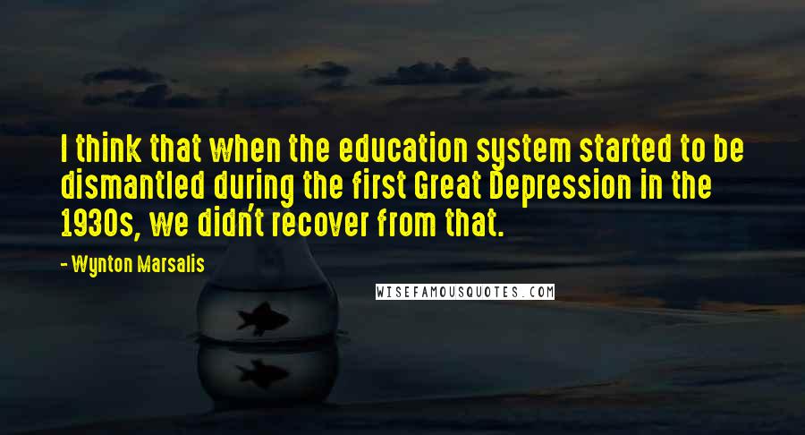 Wynton Marsalis Quotes: I think that when the education system started to be dismantled during the first Great Depression in the 1930s, we didn't recover from that.