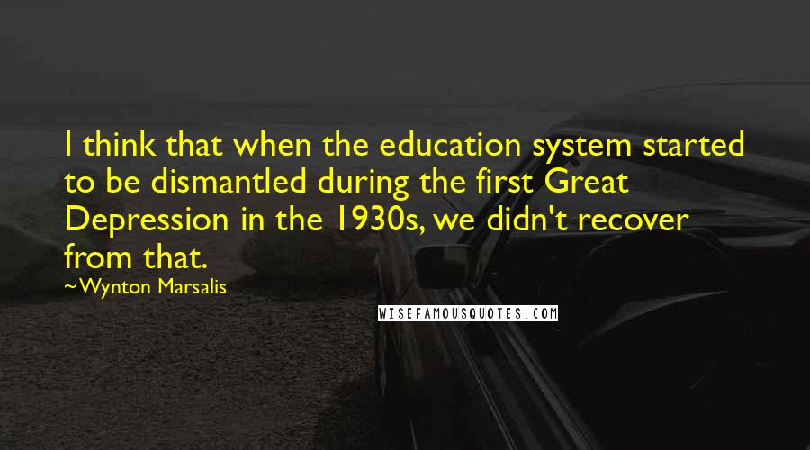 Wynton Marsalis Quotes: I think that when the education system started to be dismantled during the first Great Depression in the 1930s, we didn't recover from that.