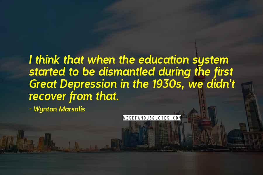 Wynton Marsalis Quotes: I think that when the education system started to be dismantled during the first Great Depression in the 1930s, we didn't recover from that.