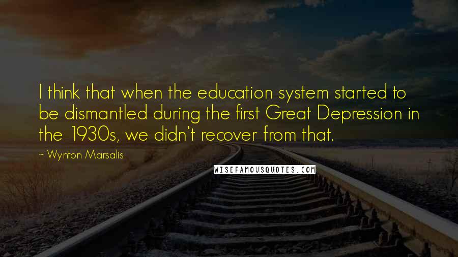 Wynton Marsalis Quotes: I think that when the education system started to be dismantled during the first Great Depression in the 1930s, we didn't recover from that.