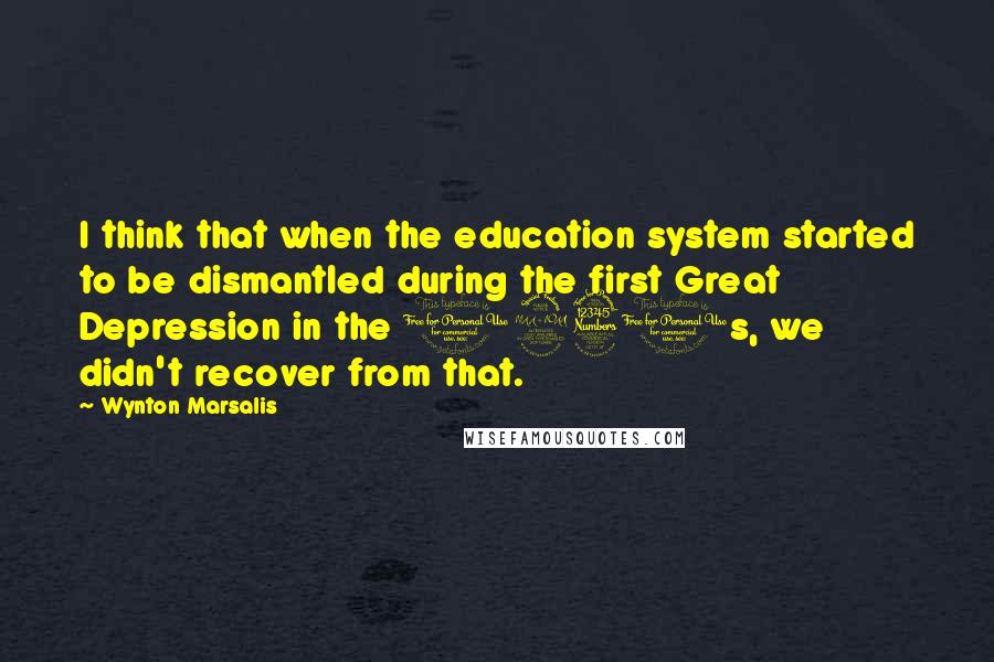 Wynton Marsalis Quotes: I think that when the education system started to be dismantled during the first Great Depression in the 1930s, we didn't recover from that.