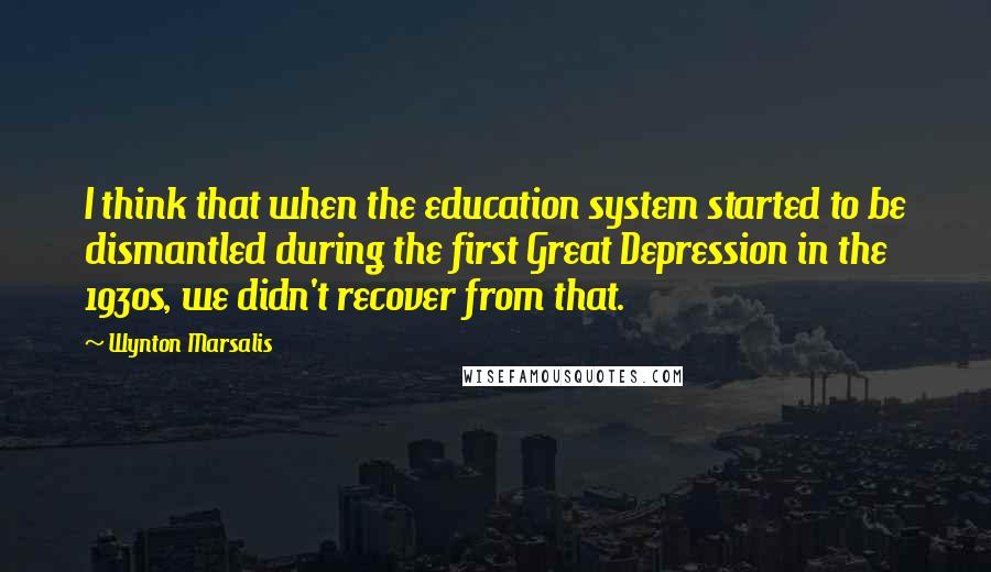 Wynton Marsalis Quotes: I think that when the education system started to be dismantled during the first Great Depression in the 1930s, we didn't recover from that.
