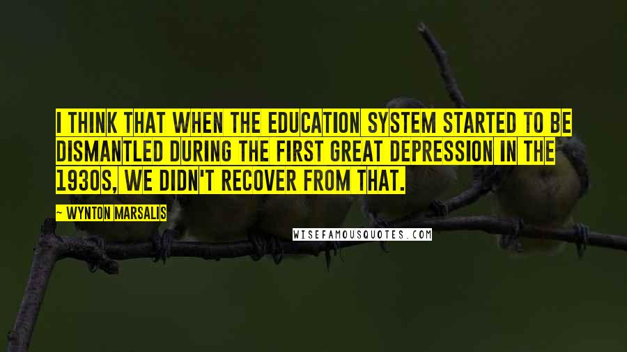 Wynton Marsalis Quotes: I think that when the education system started to be dismantled during the first Great Depression in the 1930s, we didn't recover from that.