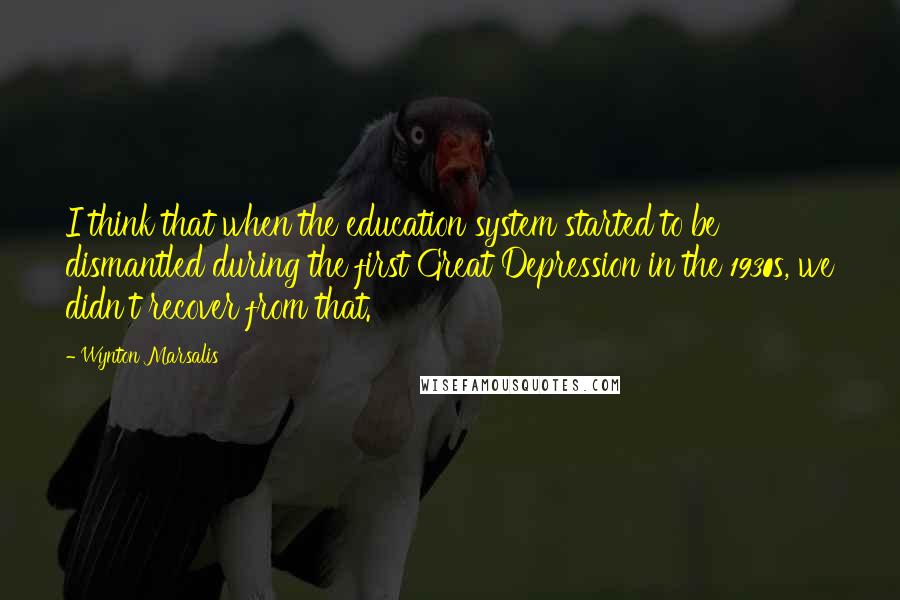 Wynton Marsalis Quotes: I think that when the education system started to be dismantled during the first Great Depression in the 1930s, we didn't recover from that.