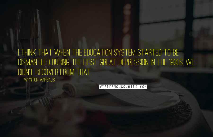 Wynton Marsalis Quotes: I think that when the education system started to be dismantled during the first Great Depression in the 1930s, we didn't recover from that.