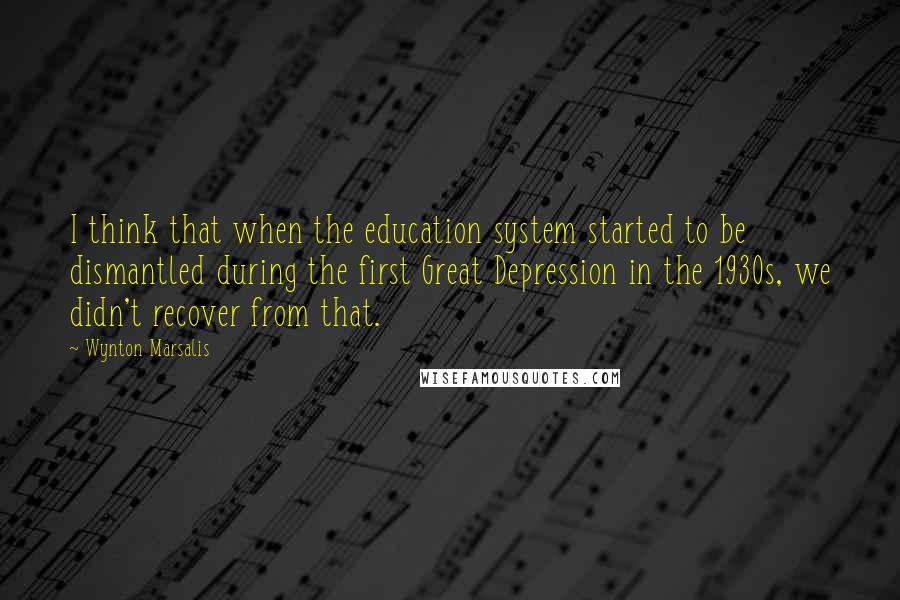 Wynton Marsalis Quotes: I think that when the education system started to be dismantled during the first Great Depression in the 1930s, we didn't recover from that.