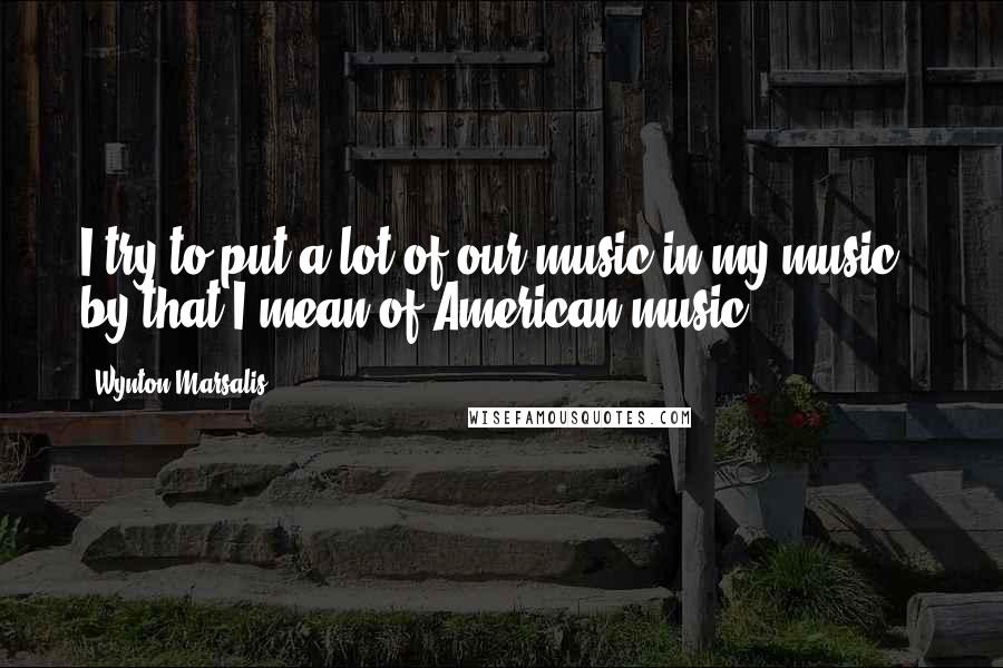 Wynton Marsalis Quotes: I try to put a lot of our music in my music - by that I mean of American music.