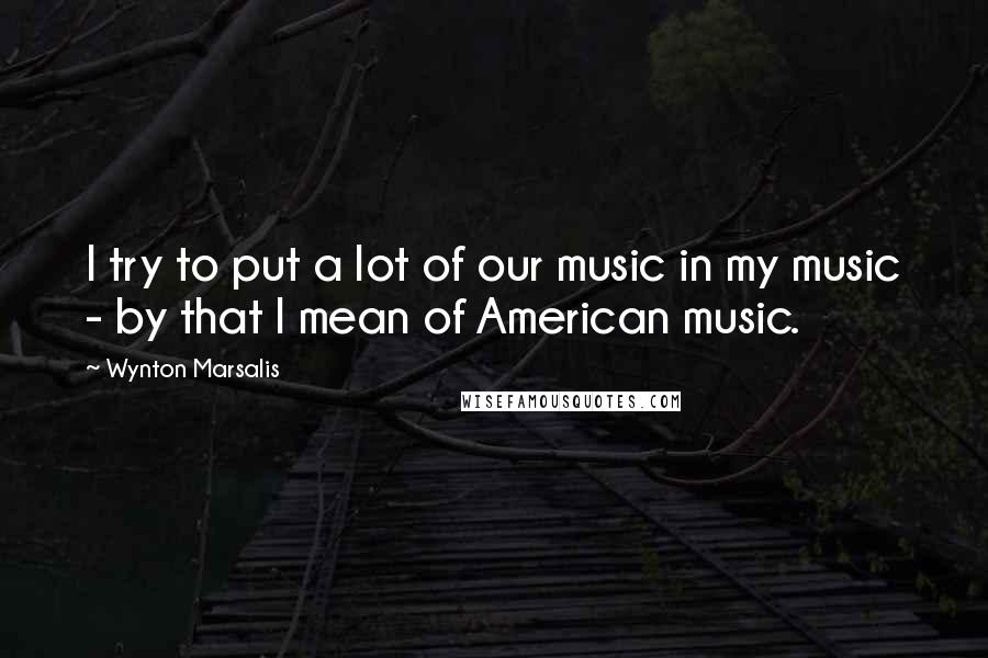 Wynton Marsalis Quotes: I try to put a lot of our music in my music - by that I mean of American music.