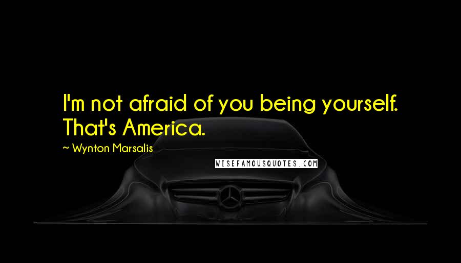 Wynton Marsalis Quotes: I'm not afraid of you being yourself. That's America.