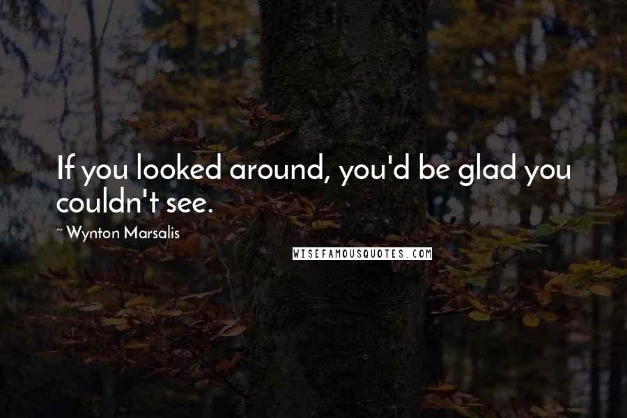 Wynton Marsalis Quotes: If you looked around, you'd be glad you couldn't see.
