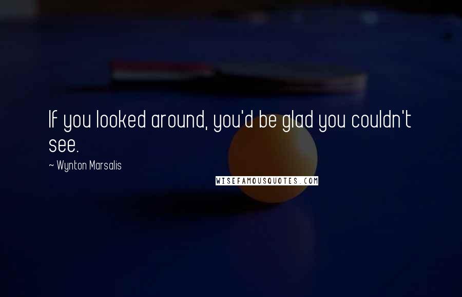 Wynton Marsalis Quotes: If you looked around, you'd be glad you couldn't see.