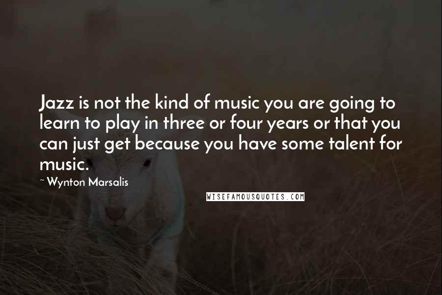 Wynton Marsalis Quotes: Jazz is not the kind of music you are going to learn to play in three or four years or that you can just get because you have some talent for music.