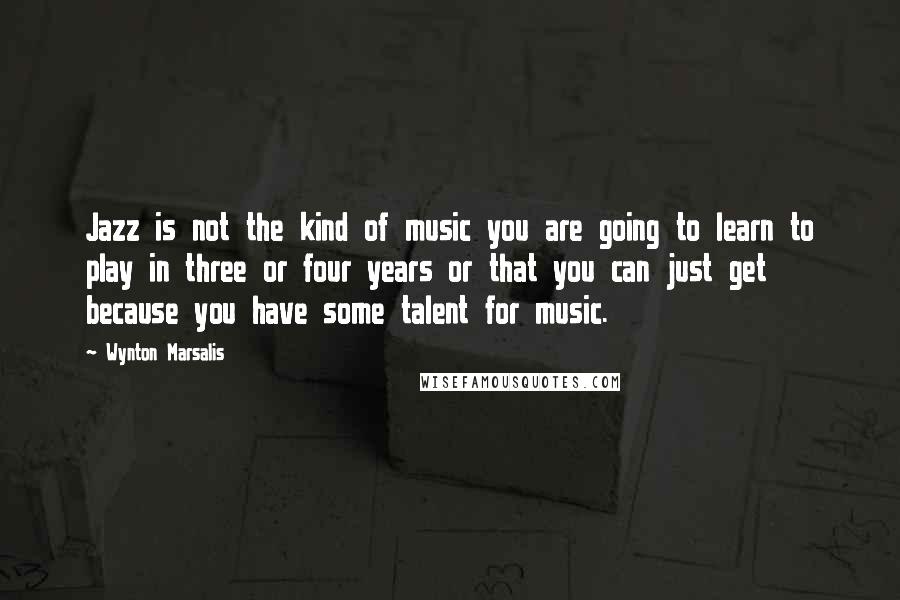 Wynton Marsalis Quotes: Jazz is not the kind of music you are going to learn to play in three or four years or that you can just get because you have some talent for music.