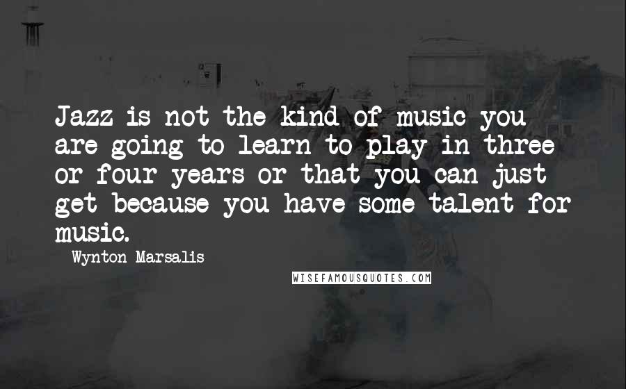 Wynton Marsalis Quotes: Jazz is not the kind of music you are going to learn to play in three or four years or that you can just get because you have some talent for music.