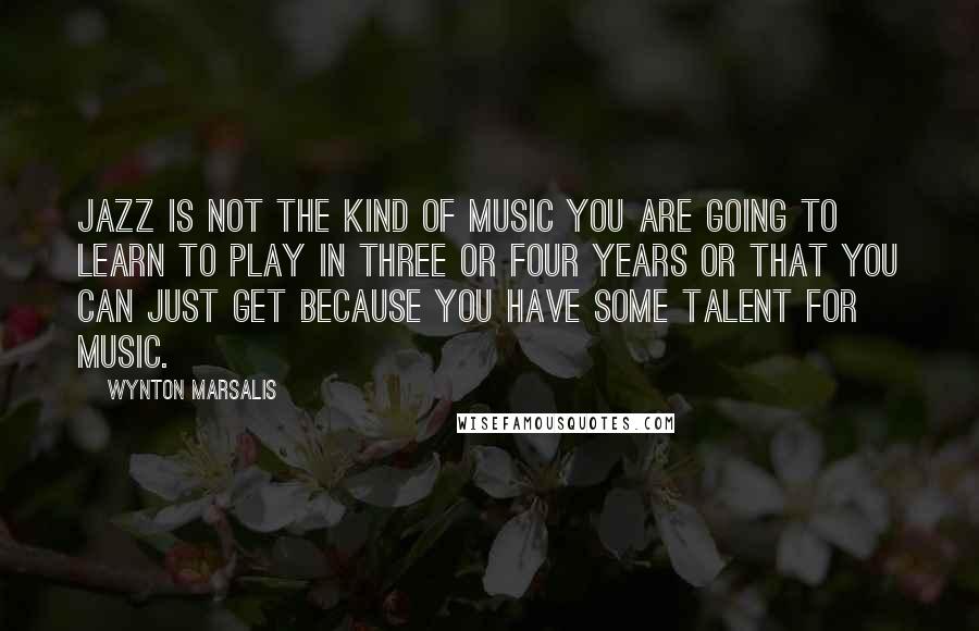 Wynton Marsalis Quotes: Jazz is not the kind of music you are going to learn to play in three or four years or that you can just get because you have some talent for music.